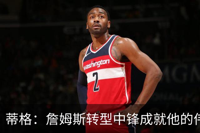 蒂格：詹姆斯转型中锋成就他的伟大之路